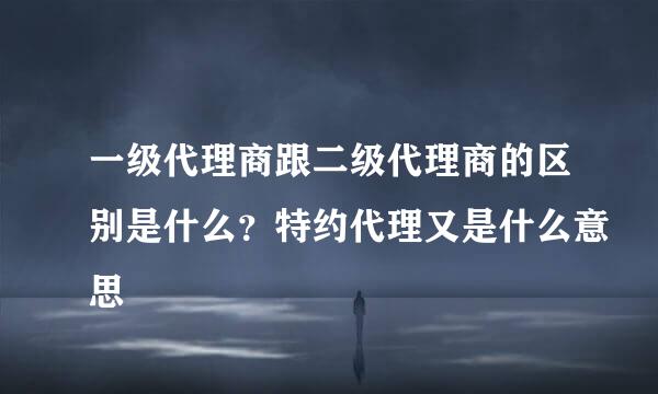 一级代理商跟二级代理商的区别是什么？特约代理又是什么意思