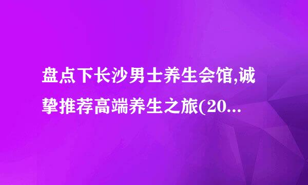 盘点下长沙男士养生会馆,诚挚推荐高端养生之旅(2022养生资讯)