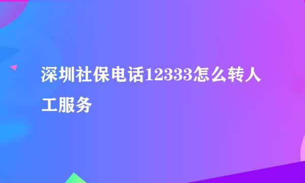 深圳社保电话12333怎么转人工服务