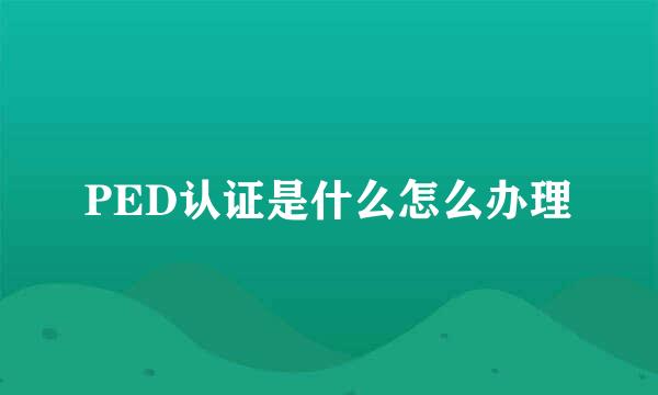 PED认证是什么怎么办理