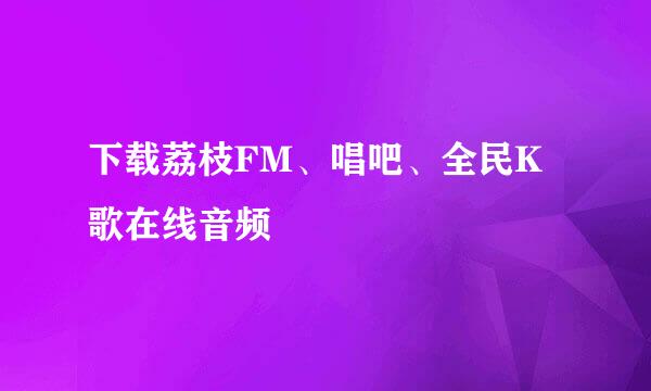 下载荔枝FM、唱吧、全民K歌在线音频