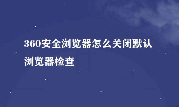 360安全浏览器怎么关闭默认浏览器检查