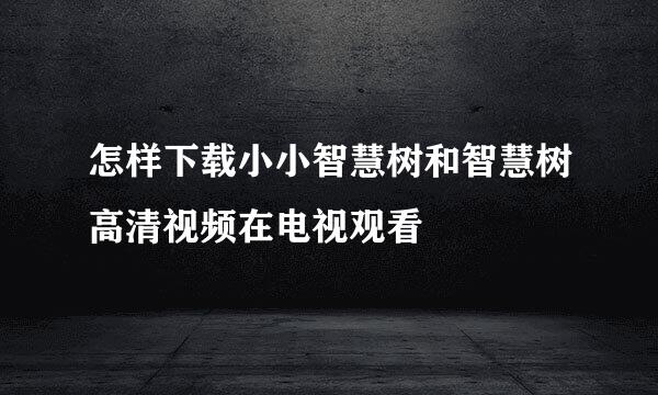 怎样下载小小智慧树和智慧树高清视频在电视观看