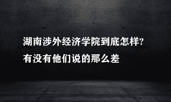 湖南涉外经济学院到底怎样?有没有他们说的那么差