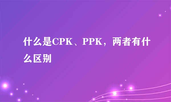 什么是CPK、PPK，两者有什么区别