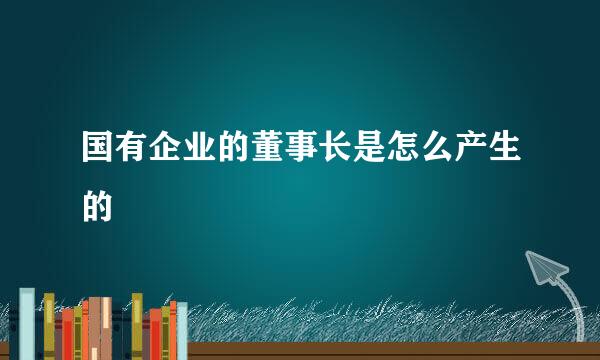 国有企业的董事长是怎么产生的