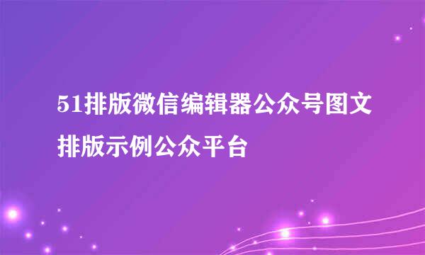 51排版微信编辑器公众号图文排版示例公众平台