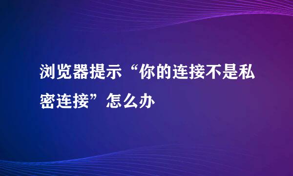 浏览器提示“你的连接不是私密连接”怎么办