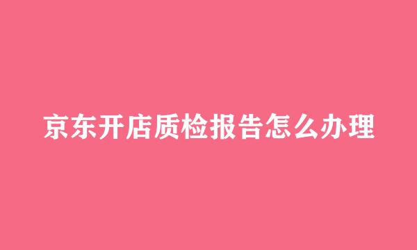 京东开店质检报告怎么办理