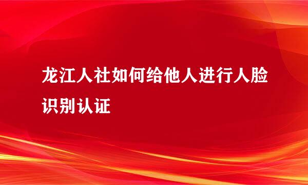 龙江人社如何给他人进行人脸识别认证