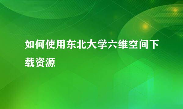 如何使用东北大学六维空间下载资源