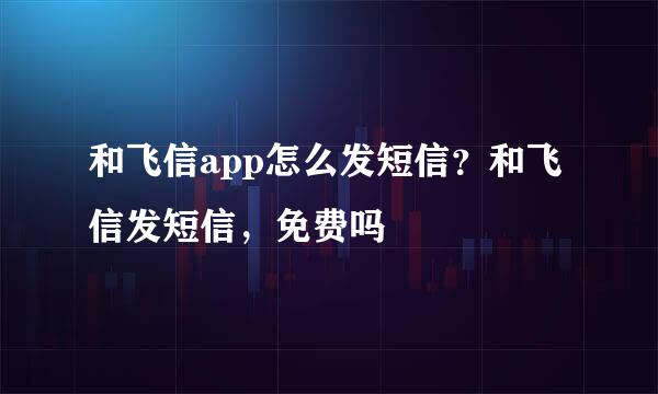 和飞信app怎么发短信？和飞信发短信，免费吗