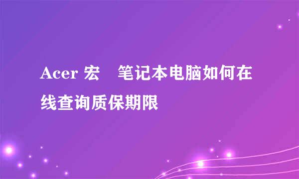 Acer 宏碁笔记本电脑如何在线查询质保期限