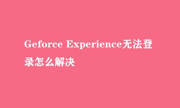 Geforce Experience无法登录怎么解决