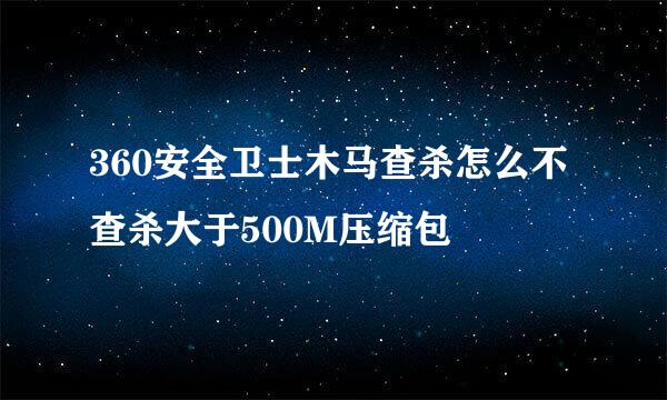 360安全卫士木马查杀怎么不查杀大于500M压缩包