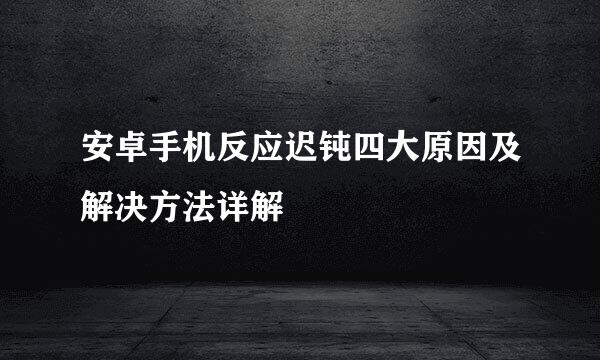 安卓手机反应迟钝四大原因及解决方法详解