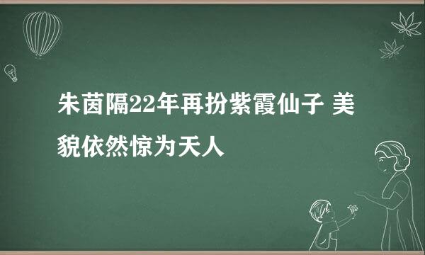 朱茵隔22年再扮紫霞仙子 美貌依然惊为天人