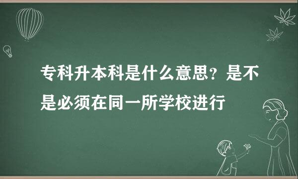 专科升本科是什么意思？是不是必须在同一所学校进行