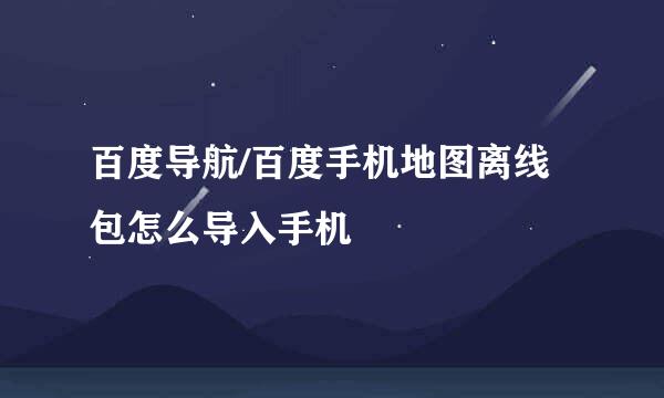 百度导航/百度手机地图离线包怎么导入手机