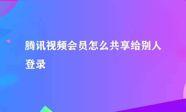 腾讯视频会员怎么共享给别人登录