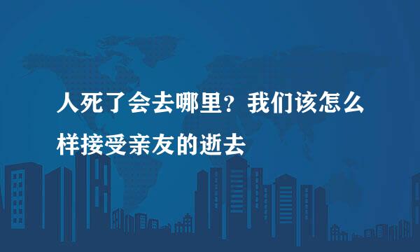 人死了会去哪里？我们该怎么样接受亲友的逝去