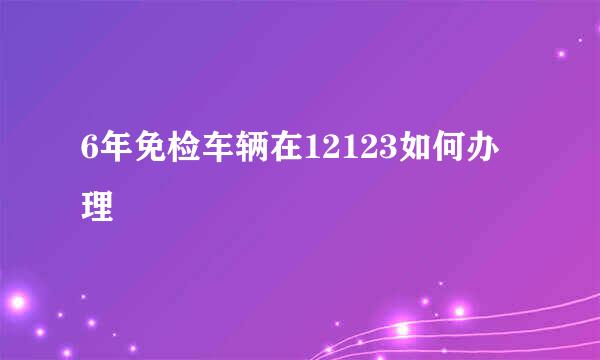 6年免检车辆在12123如何办理