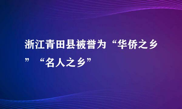 浙江青田县被誉为“华侨之乡”“名人之乡”