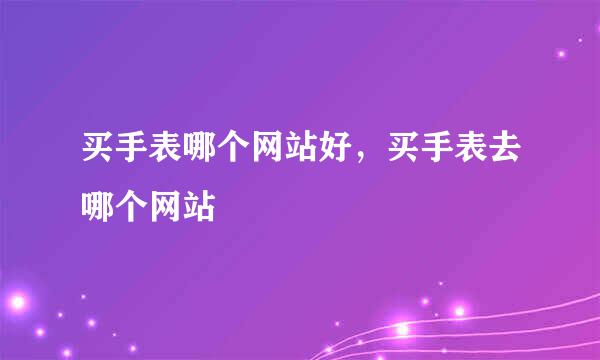 买手表哪个网站好，买手表去哪个网站