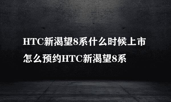 HTC新渴望8系什么时候上市怎么预约HTC新渴望8系