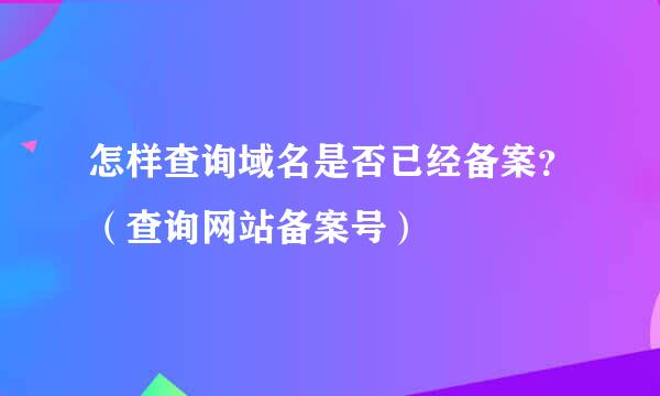 怎样查询域名是否已经备案？（查询网站备案号）