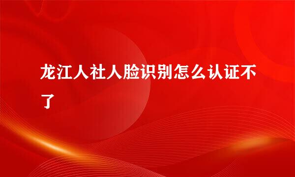 龙江人社人脸识别怎么认证不了