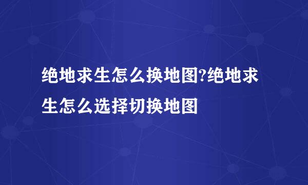 绝地求生怎么换地图?绝地求生怎么选择切换地图