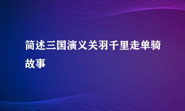 简述三国演义关羽千里走单骑故事