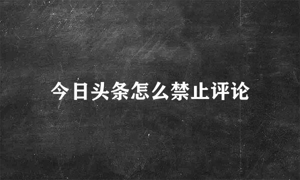 今日头条怎么禁止评论