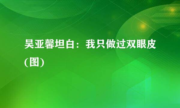 吴亚馨坦白：我只做过双眼皮(图)