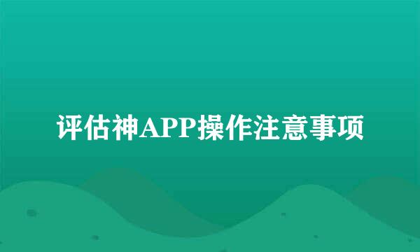 评估神APP操作注意事项