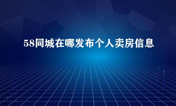 58同城在哪发布个人卖房信息