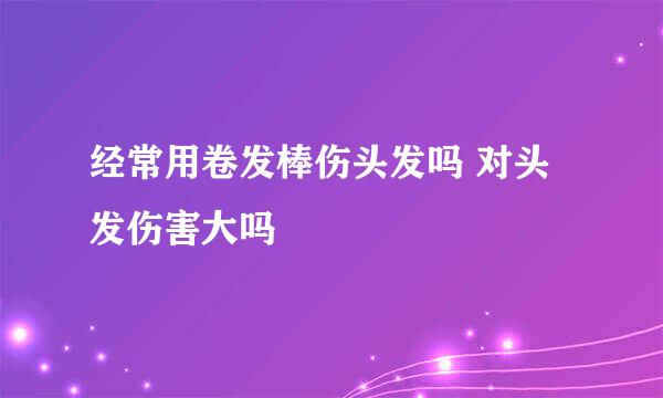 经常用卷发棒伤头发吗 对头发伤害大吗