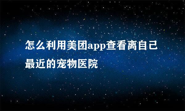 怎么利用美团app查看离自己最近的宠物医院