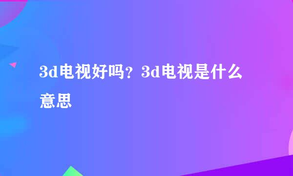 3d电视好吗？3d电视是什么意思