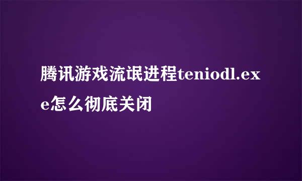 腾讯游戏流氓进程teniodl.exe怎么彻底关闭