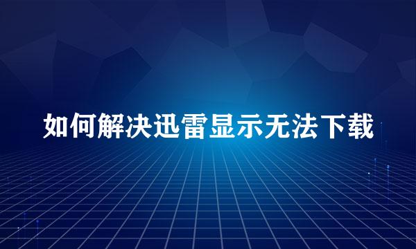 如何解决迅雷显示无法下载