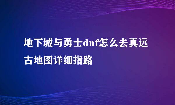 地下城与勇士dnf怎么去真远古地图详细指路