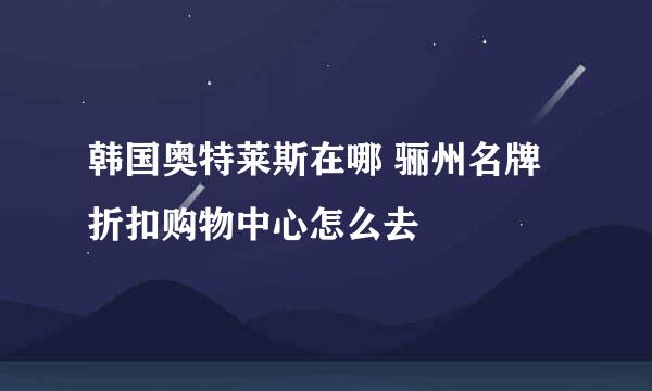 韩国奥特莱斯在哪 骊州名牌折扣购物中心怎么去