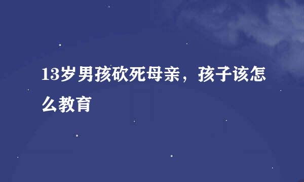 13岁男孩砍死母亲，孩子该怎么教育