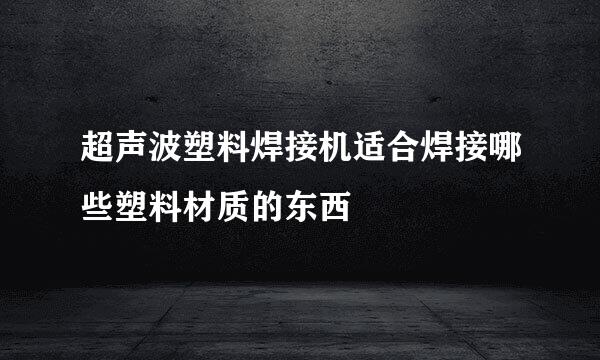 超声波塑料焊接机适合焊接哪些塑料材质的东西