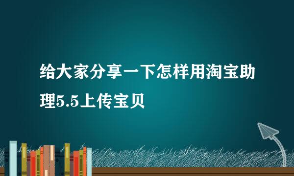 给大家分享一下怎样用淘宝助理5.5上传宝贝