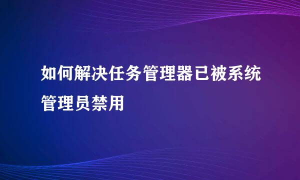 如何解决任务管理器已被系统管理员禁用