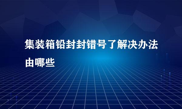 集装箱铅封封错号了解决办法由哪些