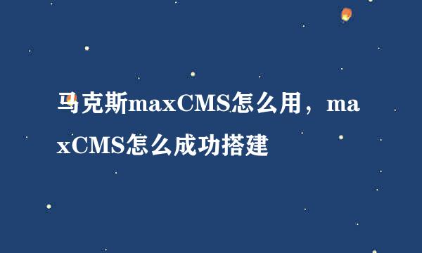 马克斯maxCMS怎么用，maxCMS怎么成功搭建